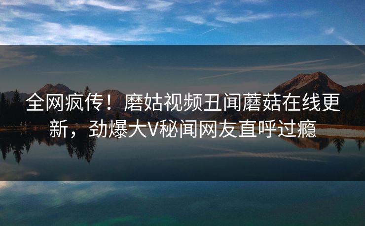 全网疯传！磨姑视频丑闻蘑菇在线更新，劲爆大V秘闻网友直呼过瘾