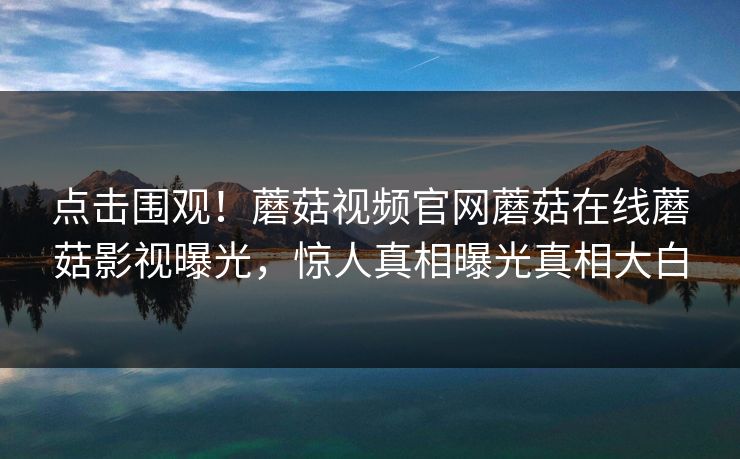 点击围观！蘑菇视频官网蘑菇在线蘑菇影视曝光，惊人真相曝光真相大白