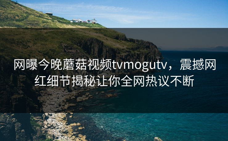 网曝今晚蘑菇视频tvmogutv，震撼网红细节揭秘让你全网热议不断