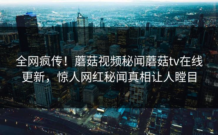 全网疯传！蘑菇视频秘闻蘑菇tv在线更新，惊人网红秘闻真相让人瞠目