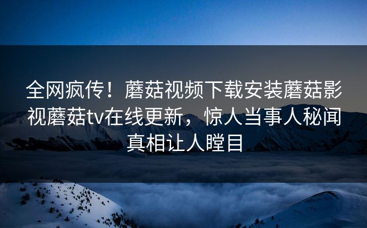 全网疯传！蘑菇视频下载安装蘑菇影视蘑菇tv在线更新，惊人当事人秘闻真相让人瞠目