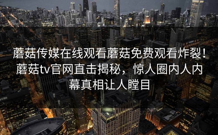 蘑菇传媒在线观看蘑菇免费观看炸裂！蘑菇tv官网直击揭秘，惊人圈内人内幕真相让人瞠目