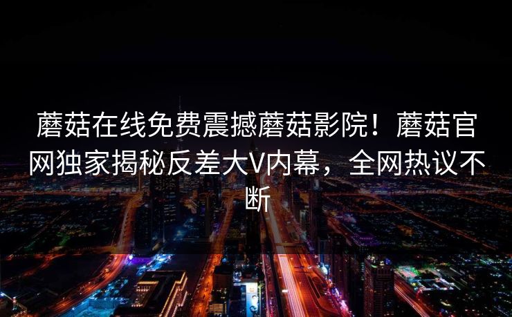 蘑菇在线免费震撼蘑菇影院！蘑菇官网独家揭秘反差大V内幕，全网热议不断