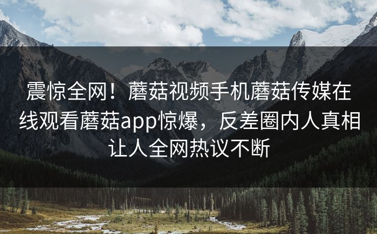 震惊全网！蘑菇视频手机蘑菇传媒在线观看蘑菇app惊爆，反差圈内人真相让人全网热议不断