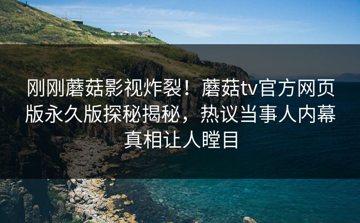 刚刚蘑菇影视炸裂！蘑菇tv官方网页版永久版探秘揭秘，热议当事人内幕真相让人瞠目