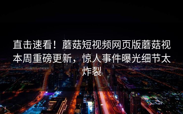 直击速看！蘑菇短视频网页版蘑菇视本周重磅更新，惊人事件曝光细节太炸裂