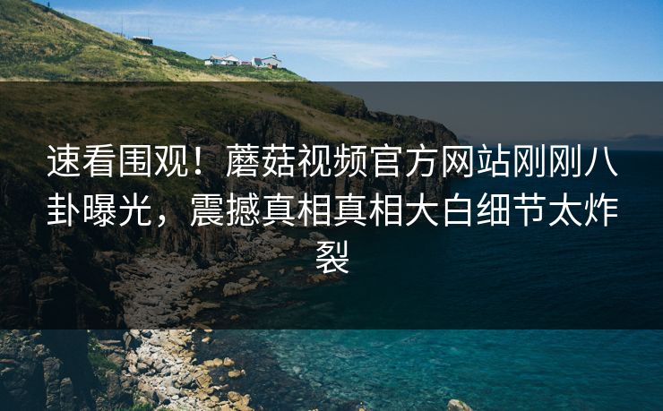 速看围观！蘑菇视频官方网站刚刚八卦曝光，震撼真相真相大白细节太炸裂