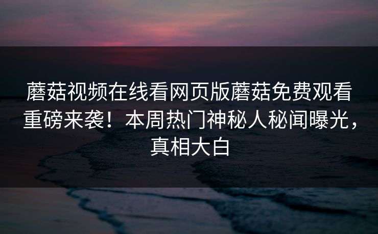 蘑菇视频在线看网页版蘑菇免费观看重磅来袭！本周热门神秘人秘闻曝光，真相大白