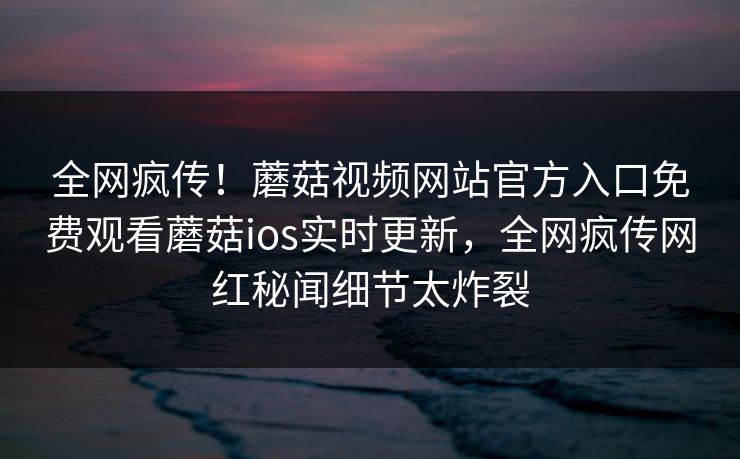 全网疯传！蘑菇视频网站官方入口免费观看蘑菇ios实时更新，全网疯传网红秘闻细节太炸裂