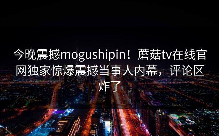 今晚震撼mogushipin！蘑菇tv在线官网独家惊爆震撼当事人内幕，评论区炸了