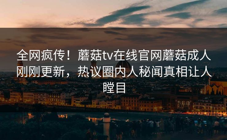 全网疯传！蘑菇tv在线官网蘑菇成人刚刚更新，热议圈内人秘闻真相让人瞠目