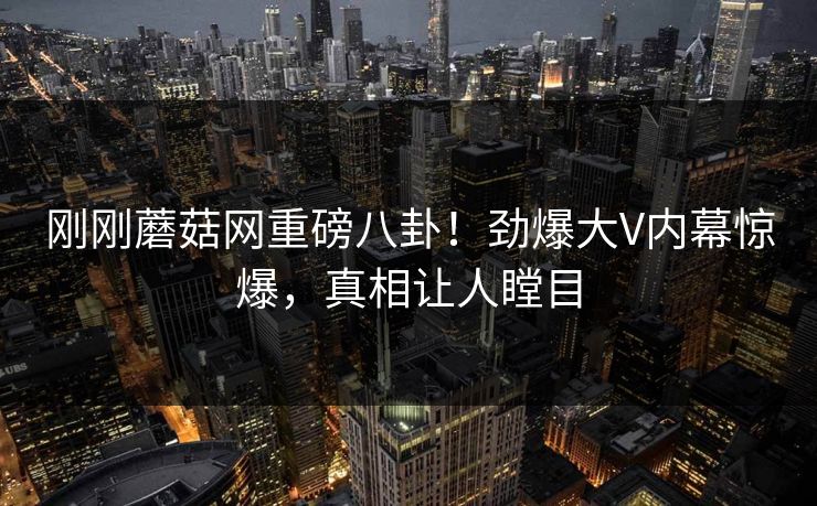 刚刚蘑菇网重磅八卦！劲爆大V内幕惊爆，真相让人瞠目