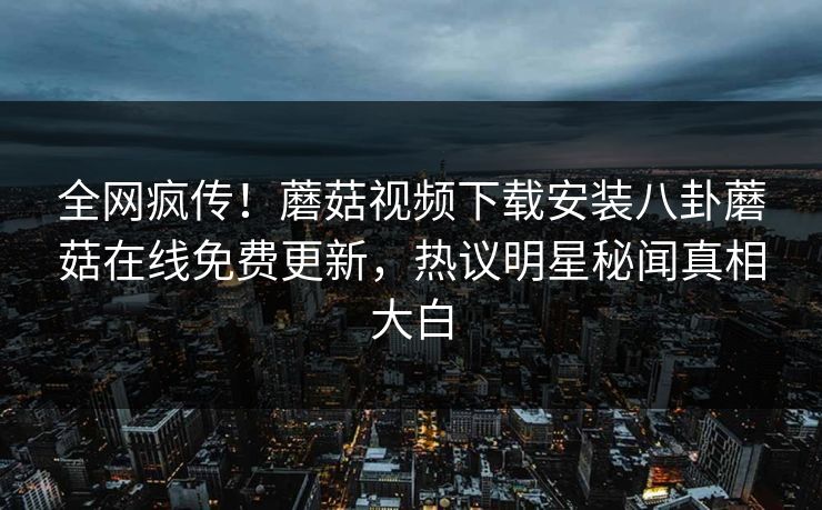 全网疯传！蘑菇视频下载安装八卦蘑菇在线免费更新，热议明星秘闻真相大白