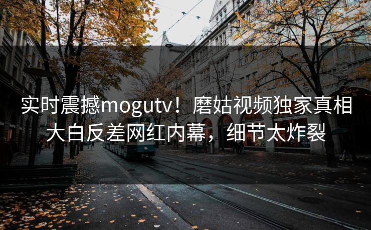实时震撼mogutv！磨姑视频独家真相大白反差网红内幕，细节太炸裂