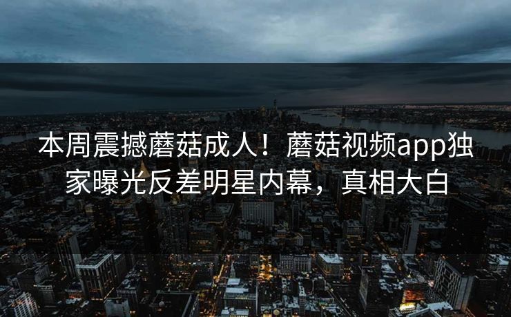 本周震撼蘑菇成人！蘑菇视频app独家曝光反差明星内幕，真相大白