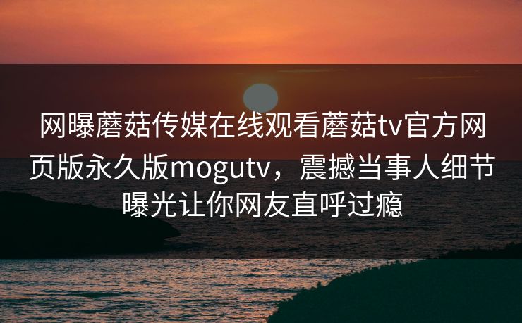 网曝蘑菇传媒在线观看蘑菇tv官方网页版永久版mogutv，震撼当事人细节曝光让你网友直呼过瘾