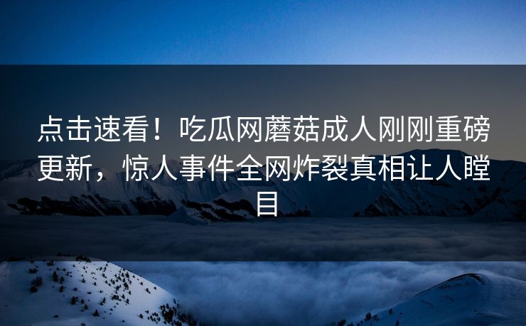 点击速看！吃瓜网蘑菇成人刚刚重磅更新，惊人事件全网炸裂真相让人瞠目