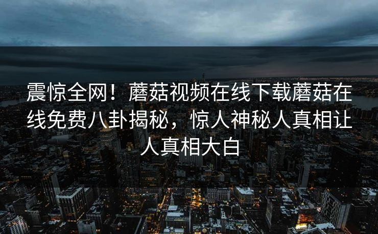 震惊全网！蘑菇视频在线下载蘑菇在线免费八卦揭秘，惊人神秘人真相让人真相大白