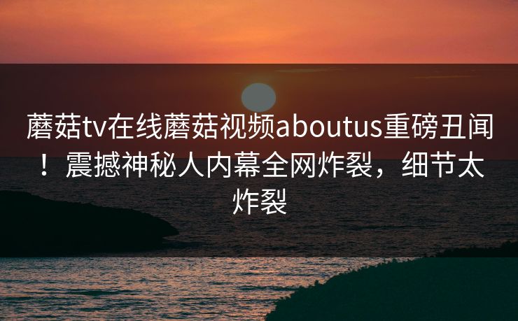 蘑菇tv在线蘑菇视频aboutus重磅丑闻！震撼神秘人内幕全网炸裂，细节太炸裂