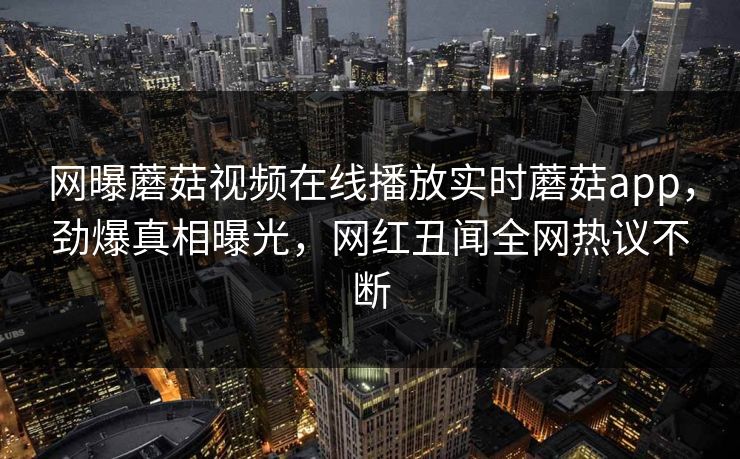 网曝蘑菇视频在线播放实时蘑菇app，劲爆真相曝光，网红丑闻全网热议不断