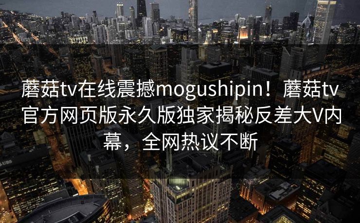 蘑菇tv在线震撼mogushipin！蘑菇tv官方网页版永久版独家揭秘反差大V内幕，全网热议不断