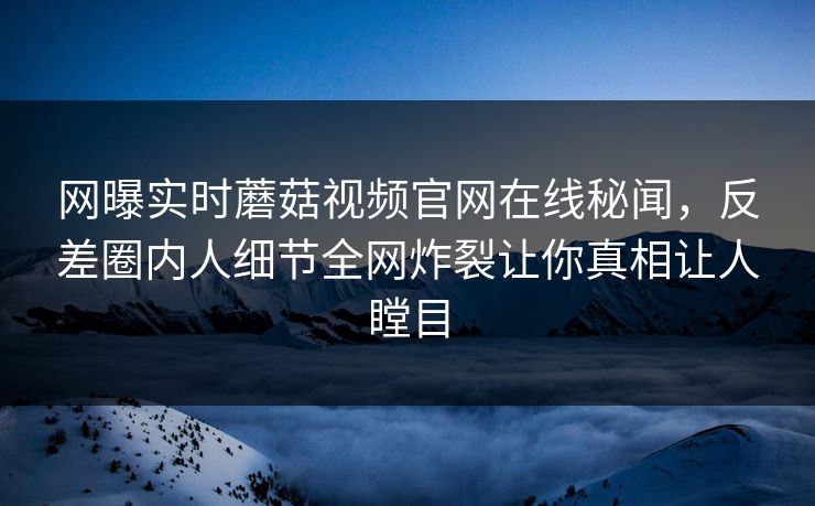 网曝实时蘑菇视频官网在线秘闻，反差圈内人细节全网炸裂让你真相让人瞠目