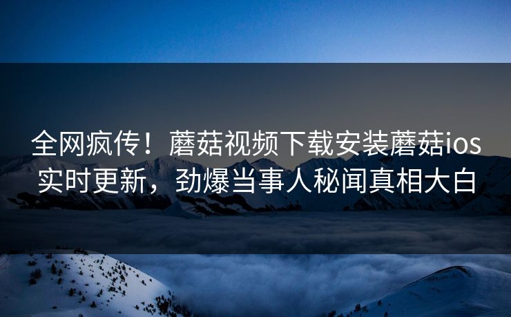 全网疯传！蘑菇视频下载安装蘑菇ios实时更新，劲爆当事人秘闻真相大白