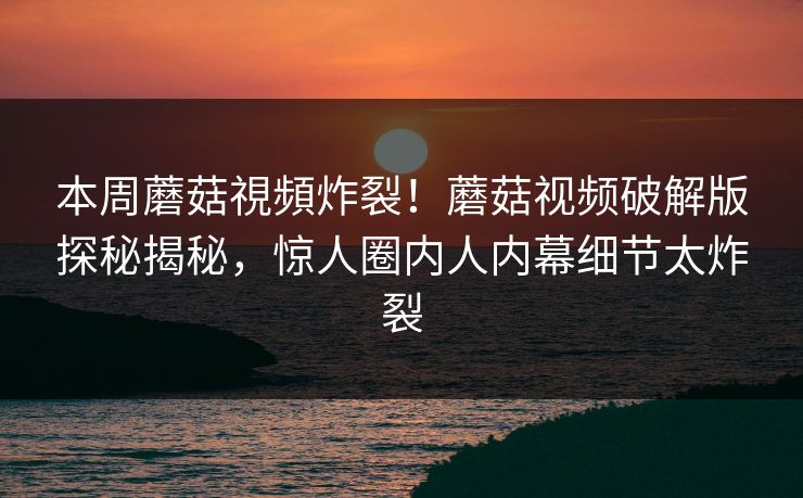 本周蘑菇視頻炸裂！蘑菇视频破解版探秘揭秘，惊人圈内人内幕细节太炸裂