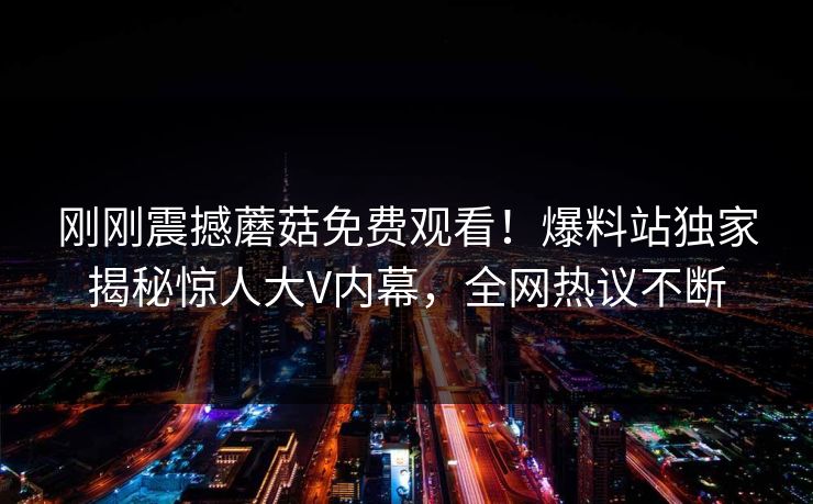 刚刚震撼蘑菇免费观看！爆料站独家揭秘惊人大V内幕，全网热议不断