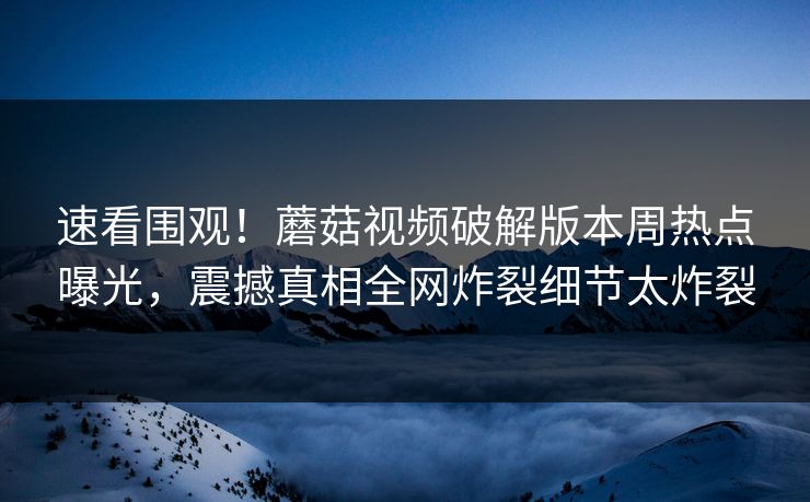 速看围观！蘑菇视频破解版本周热点曝光，震撼真相全网炸裂细节太炸裂