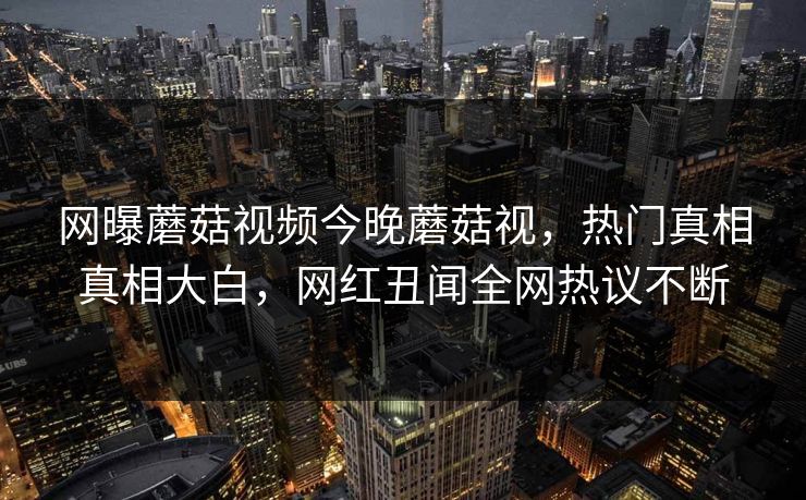 网曝蘑菇视频今晚蘑菇视，热门真相真相大白，网红丑闻全网热议不断