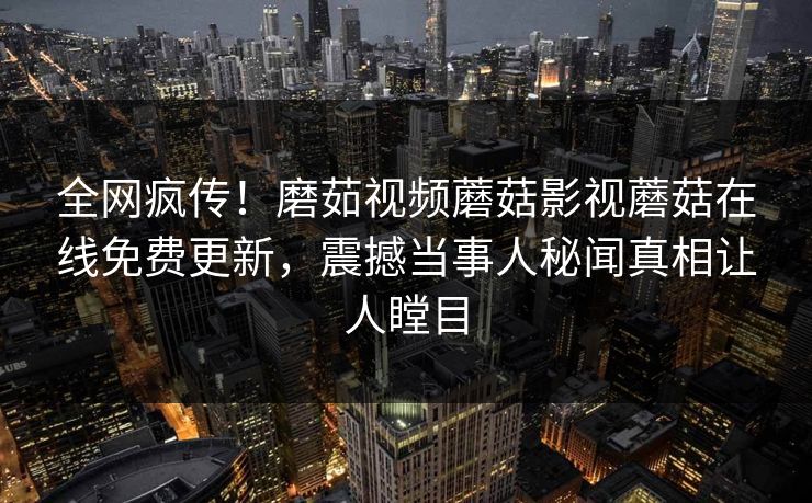 全网疯传！磨茹视频蘑菇影视蘑菇在线免费更新，震撼当事人秘闻真相让人瞠目