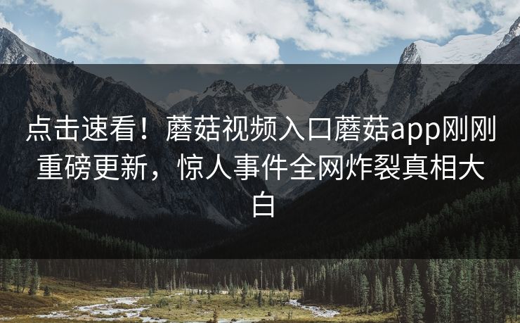 点击速看！蘑菇视频入口蘑菇app刚刚重磅更新，惊人事件全网炸裂真相大白
