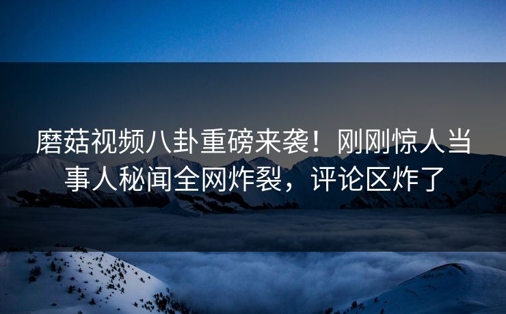 磨菇视频八卦重磅来袭！刚刚惊人当事人秘闻全网炸裂，评论区炸了