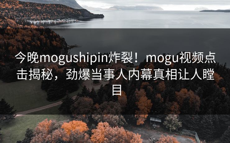 今晚mogushipin炸裂！mogu视频点击揭秘，劲爆当事人内幕真相让人瞠目