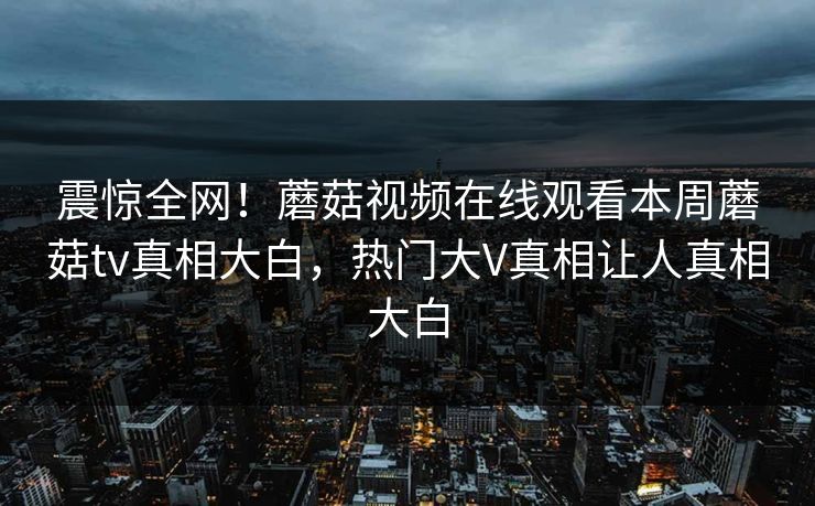 震惊全网！蘑菇视频在线观看本周蘑菇tv真相大白，热门大V真相让人真相大白