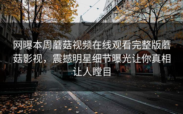 网曝本周蘑菇视频在线观看完整版蘑菇影视，震撼明星细节曝光让你真相让人瞠目