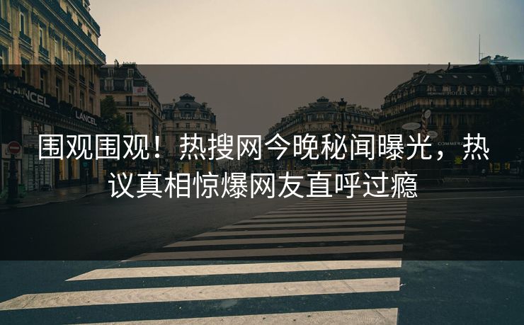 围观围观！热搜网今晚秘闻曝光，热议真相惊爆网友直呼过瘾