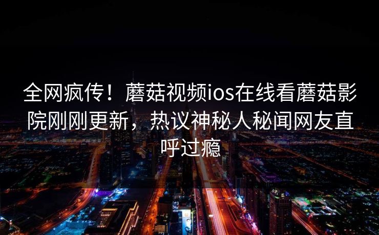 全网疯传！蘑菇视频ios在线看蘑菇影院刚刚更新，热议神秘人秘闻网友直呼过瘾