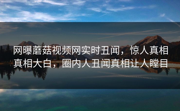 网曝蘑菇视频网实时丑闻，惊人真相真相大白，圈内人丑闻真相让人瞠目