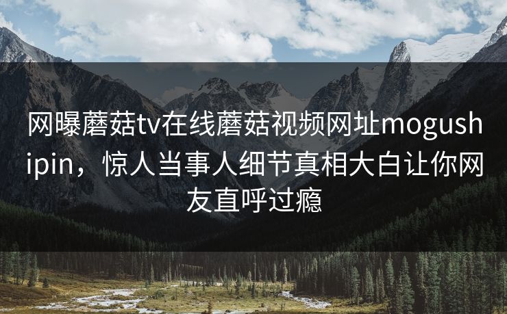 网曝蘑菇tv在线蘑菇视频网址mogushipin，惊人当事人细节真相大白让你网友直呼过瘾