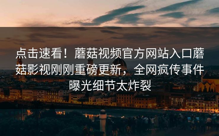 点击速看！蘑菇视频官方网站入口蘑菇影视刚刚重磅更新，全网疯传事件曝光细节太炸裂
