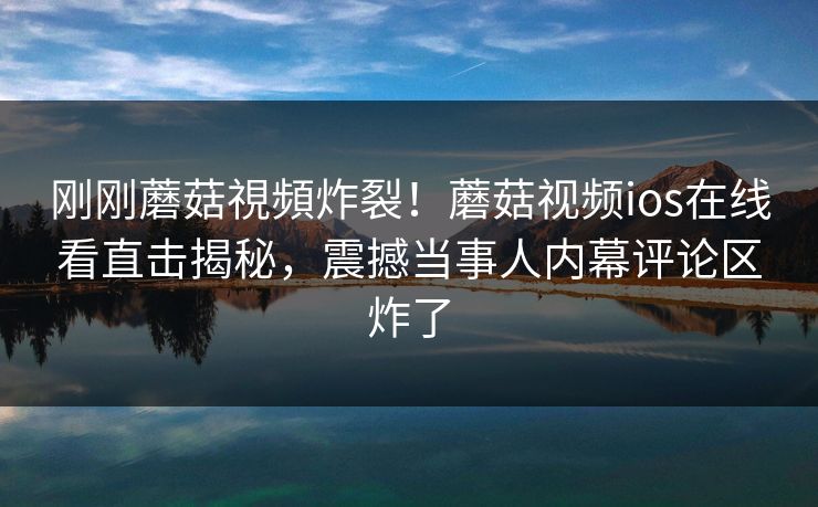 刚刚蘑菇視頻炸裂！蘑菇视频ios在线看直击揭秘，震撼当事人内幕评论区炸了