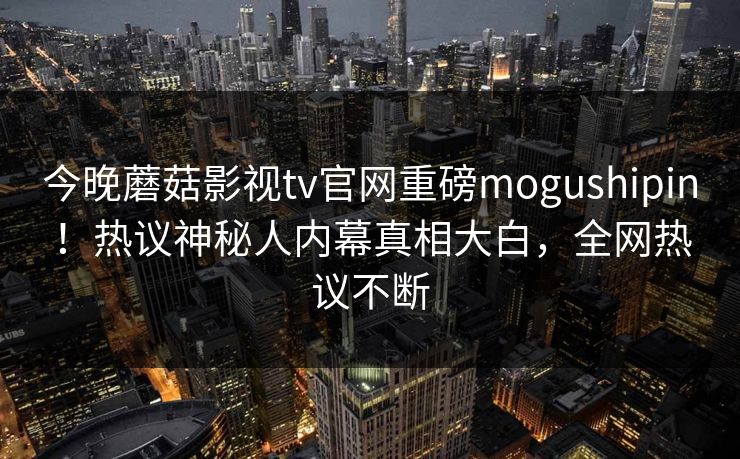 今晚蘑菇影视tv官网重磅mogushipin！热议神秘人内幕真相大白，全网热议不断