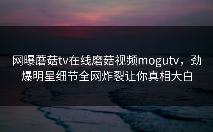 网曝蘑菇tv在线磨菇视频mogutv，劲爆明星细节全网炸裂让你真相大白