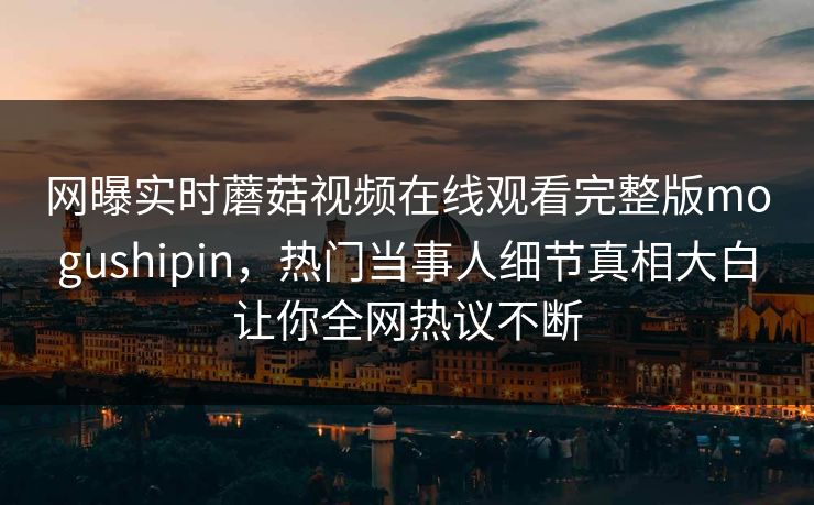 网曝实时蘑菇视频在线观看完整版mogushipin，热门当事人细节真相大白让你全网热议不断