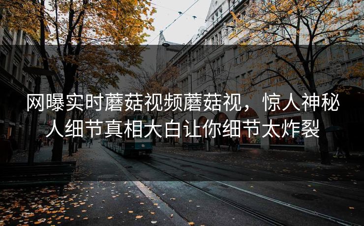 网曝实时蘑菇视频蘑菇视，惊人神秘人细节真相大白让你细节太炸裂