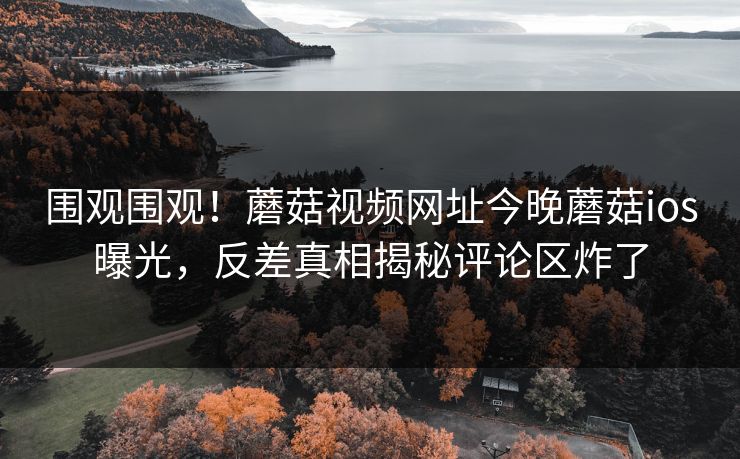 围观围观！蘑菇视频网址今晚蘑菇ios曝光，反差真相揭秘评论区炸了