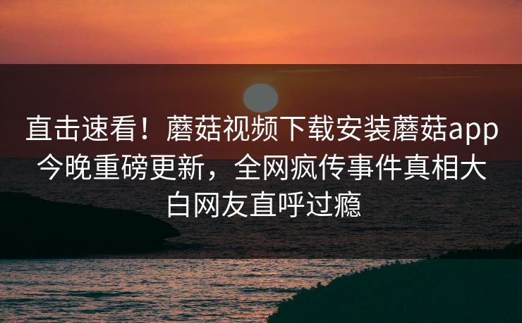 直击速看！蘑菇视频下载安装蘑菇app今晚重磅更新，全网疯传事件真相大白网友直呼过瘾