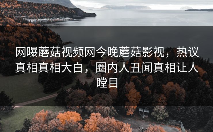 网曝蘑菇视频网今晚蘑菇影视，热议真相真相大白，圈内人丑闻真相让人瞠目